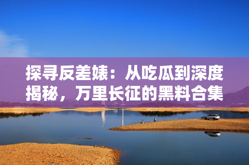 探寻反差婊：从吃瓜到深度揭秘，万里长征的黑料合集