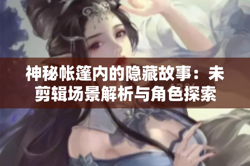 神秘帐篷内的隐藏故事：未剪辑场景解析与角色探索
