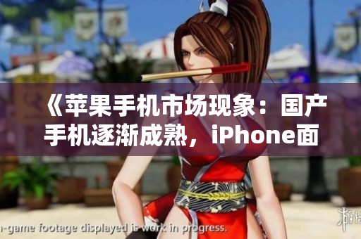 《苹果手机市场现象：国产手机逐渐成熟，iPhone面临竞争》