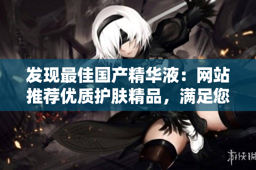 发现最佳国产精华液：网站推荐优质护肤精品，满足您的美肌需求