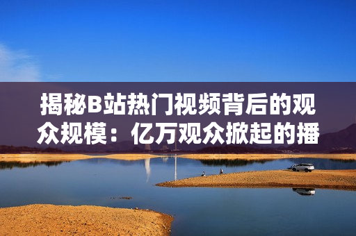 揭秘B站热门视频背后的观众规模：亿万观众掀起的播放狂潮