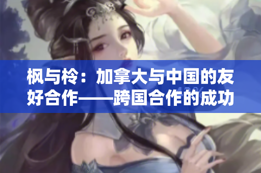 枫与柃：加拿大与中国的友好合作——跨国合作的成功案例