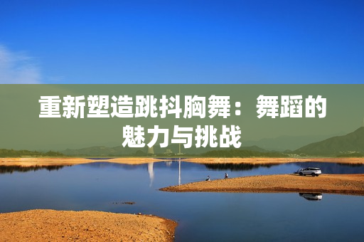 重新塑造跳抖胸舞：舞蹈的魅力与挑战