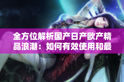 全方位解析国产日产欧产精品浪潮：如何有效使用和最大化收益