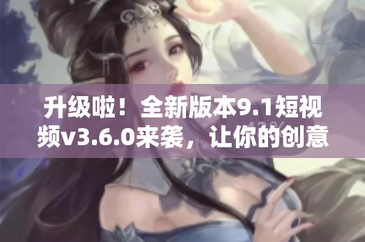 升级啦！全新版本9.1短视频v3.6.0来袭，让你的创意更加惊艳