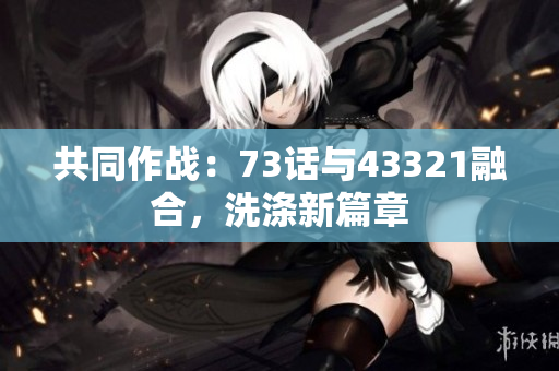 共同作战：73话与43321融合，洗涤新篇章