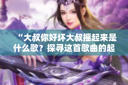 “大叔你好坏大叔摇起来是什么歌？探寻这首歌曲的起源与影响”