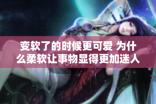变软了的时候更可爱 为什么柔软让事物显得更加迷人