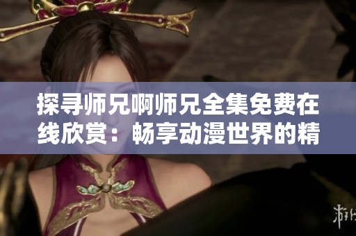 探寻师兄啊师兄全集免费在线欣赏：畅享动漫世界的精彩旅程