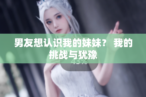 男友想认识我的妹妹？ 我的挑战与犹豫