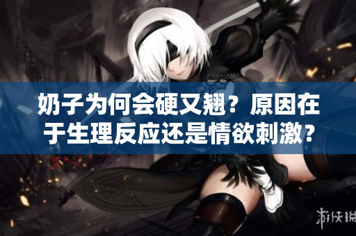 奶子为何会硬又翘？原因在于生理反应还是情欲刺激？