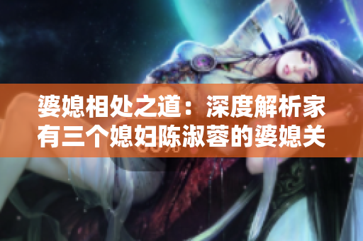 婆媳相处之道：深度解析家有三个媳妇陈淑蓉的婆媳关系