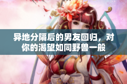 异地分隔后的男友回归，对你的渴望如同野兽一般