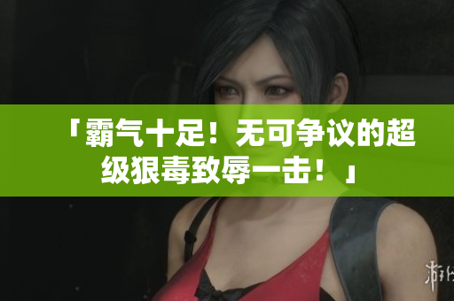 「霸气十足！无可争议的超级狠毒致辱一击！」