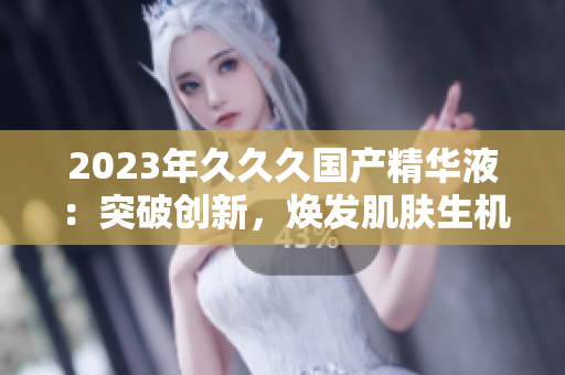 2023年久久久国产精华液：突破创新，焕发肌肤生机