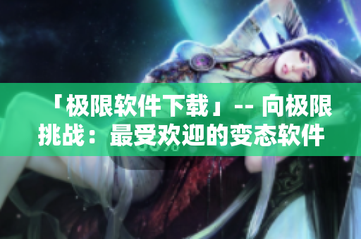 「极限软件下载」-- 向极限挑战：最受欢迎的变态软件下载站