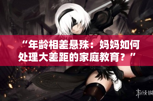 “年龄相差悬殊：妈妈如何处理大差距的家庭教育？”