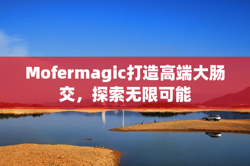 Mofermagic打造高端大肠交，探索无限可能