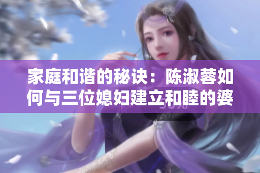 家庭和谐的秘诀：陈淑蓉如何与三位媳妇建立和睦的婆媳关系