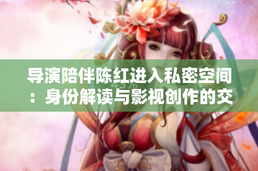 导演陪伴陈红进入私密空间：身份解读与影视创作的交汇