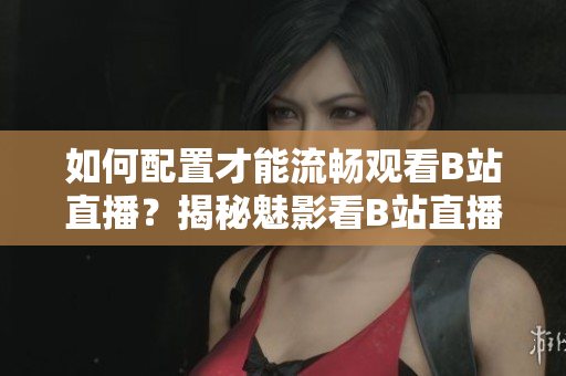 如何配置才能流畅观看B站直播？揭秘魅影看B站直播所需的硬件配置