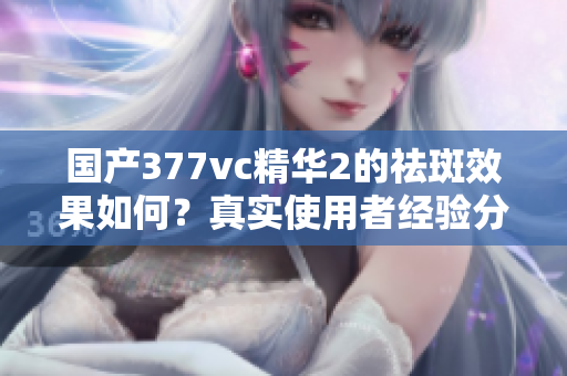 国产377vc精华2的祛斑效果如何？真实使用者经验分享
