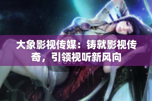 大象影视传媒：铸就影视传奇，引领视听新风向