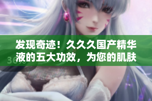 发现奇迹！久久久国产精华液的五大功效，为您的肌肤带来焕然一新的体验