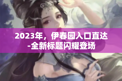 2023年，伊春园入口直达-全新标题闪耀登场