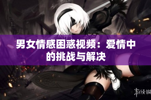男女情感困惑视频：爱情中的挑战与解决