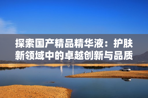 探索国产精品精华液：护肤新领域中的卓越创新与品质追求