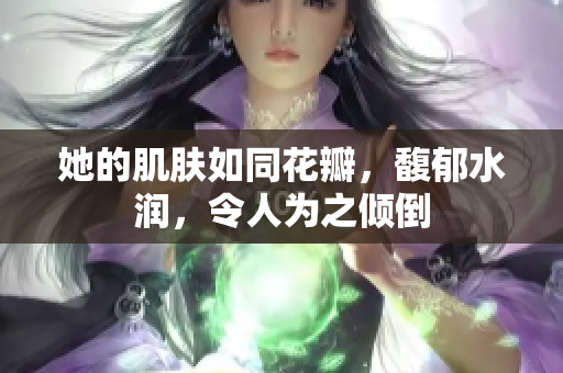 她的肌肤如同花瓣，馥郁水润，令人为之倾倒