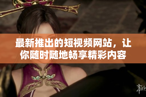 最新推出的短视频网站，让你随时随地畅享精彩内容
