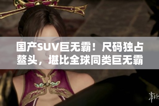 国产SUV巨无霸！尺码独占鳌头，堪比全球同类巨无霸车型！