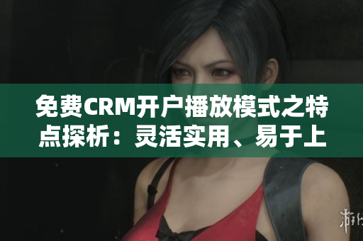 免费CRM开户播放模式之特点探析：灵活实用、易于上手、无限用户数的最佳选择
