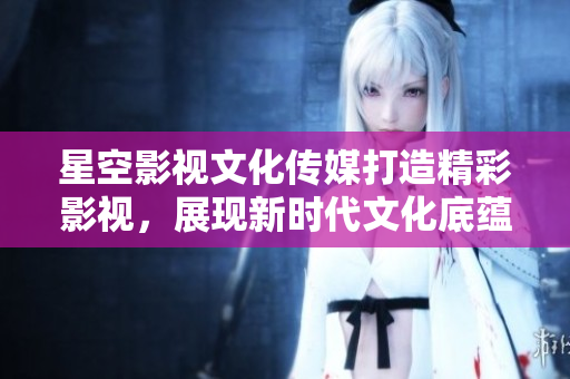 星空影视文化传媒打造精彩影视，展现新时代文化底蕴