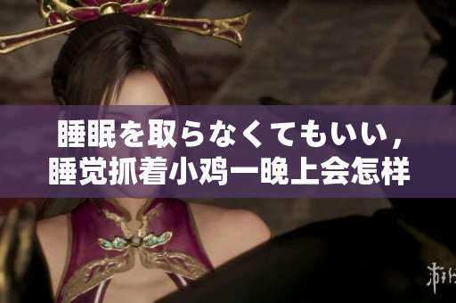 睡眠を取らなくてもいい，睡觉抓着小鸡一晚上会怎样，睡过年纪最大的多少岁六十多，水润紧致销魂低吟古代，水润紧致销魂低吟，说说都是怎么的干对象的412