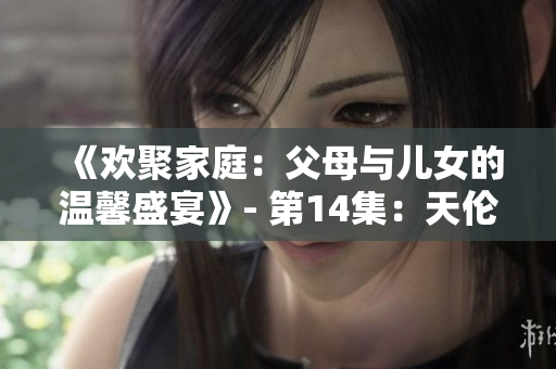 《欢聚家庭：父母与儿女的温馨盛宴》- 第14集：天伦之乐笑逐颜开