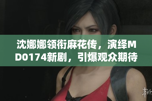 沈娜娜领衔麻花传，演绎MD0174新剧，引爆观众期待