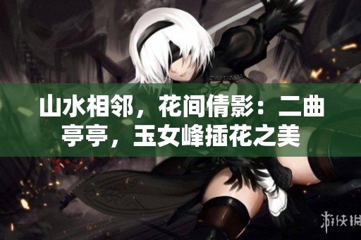 山水相邻，花间倩影：二曲亭亭，玉女峰插花之美