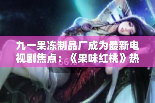 九一果冻制品厂成为最新电视剧焦点：《果味红桃》热播