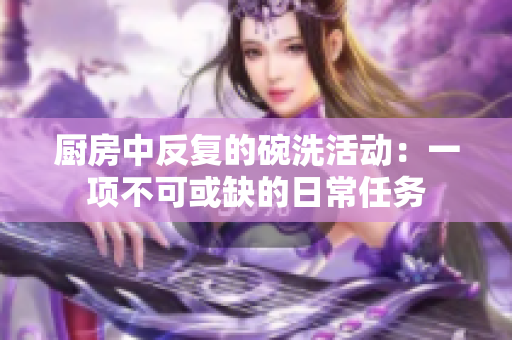 厨房中反复的碗洗活动：一项不可或缺的日常任务