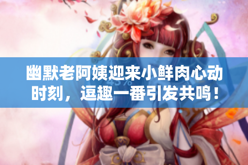 幽默老阿姨迎来小鲜肉心动时刻，逗趣一番引发共鸣！