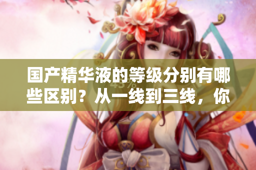 国产精华液的等级分别有哪些区别？从一线到三线，你需要了解的是什么？