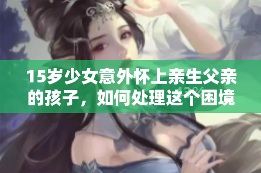 15岁少女意外怀上亲生父亲的孩子，如何处理这个困境？
