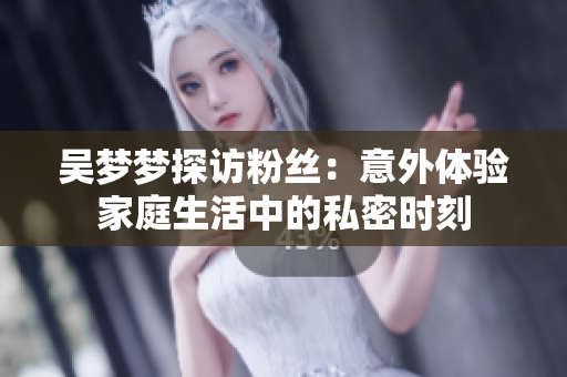 吴梦梦探访粉丝：意外体验家庭生活中的私密时刻
