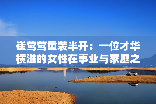 崔莺莺重装半开：一位才华横溢的女性在事业与家庭之间的抉择