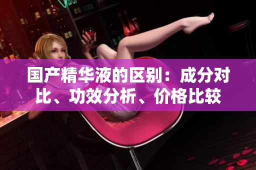 国产精华液的区别：成分对比、功效分析、价格比较