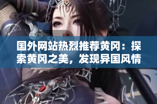 国外网站热烈推荐黄冈：探索黄冈之美，发现异国风情！