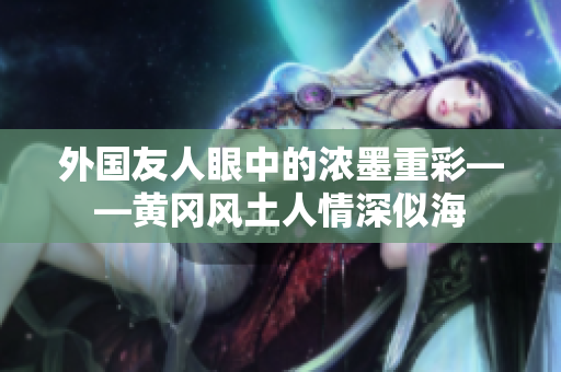 外国友人眼中的浓墨重彩——黄冈风土人情深似海